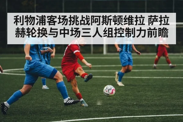 利物浦客场挑战阿斯顿维拉 萨拉赫轮换与中场三人组控制力前瞻 - j9.com