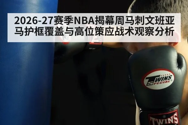 2026-27赛季NBA揭幕周马刺文班亚马护框覆盖与高位策应战术观察分析 - j9.com